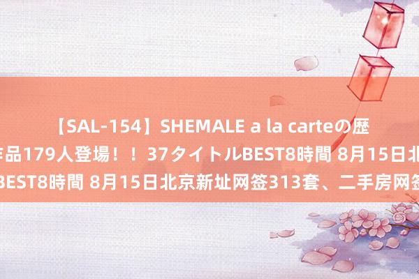 【SAL-154】SHEMALE a la carteの歴史 2 2011～2013 国内作品179人登場！！37タイトルBEST8時間 8月15日北京新址网签313套、二手房网签609套