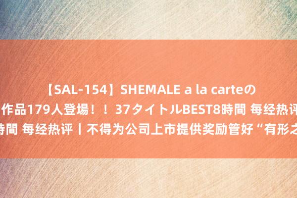 【SAL-154】SHEMALE a la carteの歴史 2 2011～2013 国内作品179人登場！！37タイトルBEST8時間 每经热评丨不得为公司上市提供奖励管好“有形之手”需掩盖全链条