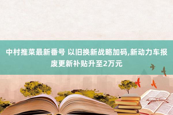 中村推菜最新番号 以旧换新战略加码,新动力车报废更新补贴升至2万元