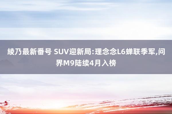 綾乃最新番号 SUV迎新局:理念念L6蝉联季军,问界M9陆续4月入榜