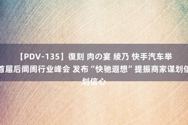 【PDV-135】復刻 肉の宴 綾乃 快手汽车举办首届后阛阓行业峰会 发布“快驰遐想”提振商家谋划信心