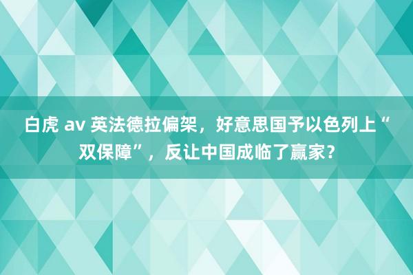 白虎 av 英法德拉偏架，好意思国予以色列上“双保障”，反让中国成临了赢家？