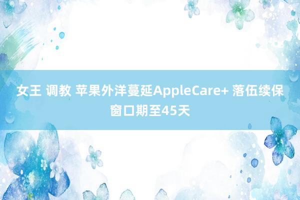 女王 调教 苹果外洋蔓延AppleCare+ 落伍续保窗口期至45天