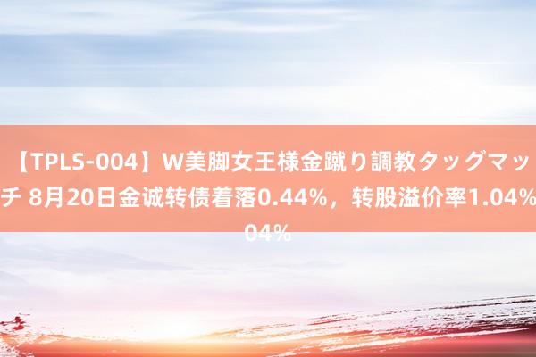 【TPLS-004】W美脚女王様金蹴り調教タッグマッチ 8月20日金诚转债着落0.44%，转股溢价率1.04%