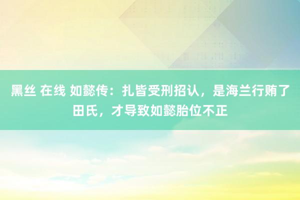 黑丝 在线 如懿传：扎皆受刑招认，是海兰行贿了田氏，才导致如懿胎位不正