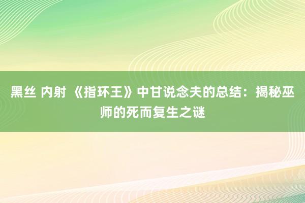 黑丝 内射 《指环王》中甘说念夫的总结：揭秘巫师的死而复生之谜