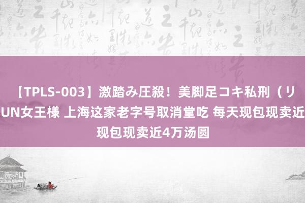 【TPLS-003】激踏み圧殺！美脚足コキ私刑（リンチ） JUN女王様 上海这家老字号取消堂吃 每天现包现卖近4万汤圆