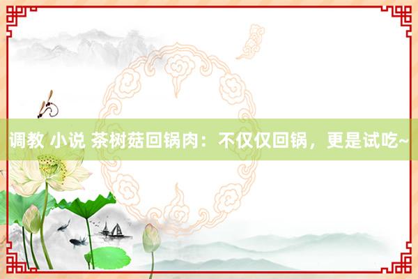 调教 小说 茶树菇回锅肉：不仅仅回锅，更是试吃~