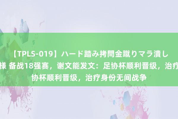 【TPLS-019】ハード踏み拷問金蹴りマラ潰し処刑 JUN女王様 备战18强赛，谢文能发文：足协杯顺利晋级，治疗身份无间战争