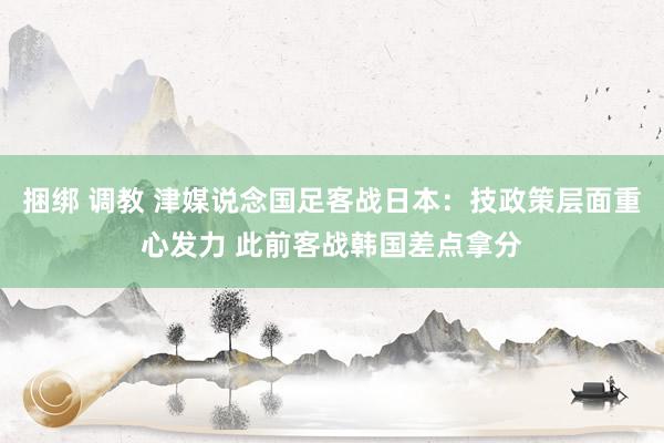 捆绑 调教 津媒说念国足客战日本：技政策层面重心发力 此前客战韩国差点拿分