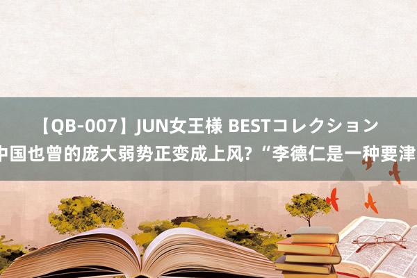 【QB-007】JUN女王様 BESTコレクション 中国也曾的庞大弱势正变成上风? “李德仁是一种要津”