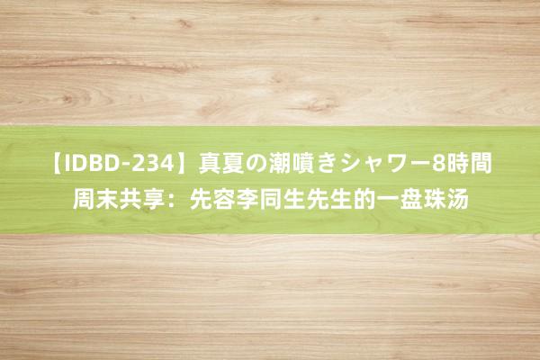 【IDBD-234】真夏の潮噴きシャワー8時間 周末共享：先容李同生先生的一盘珠汤