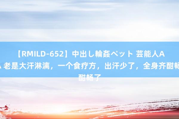 【RMILD-652】中出し輪姦ペット 芸能人AYA 老是大汗淋漓，一个食疗方，出汗少了，全身齐酣畅了