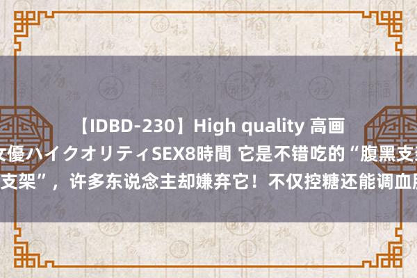 【IDBD-230】High quality 高画質で魅せます！究極のIP女優ハイクオリティSEX8時間 它是不错吃的“腹黑支架”，许多东说念主却嫌弃它！不仅控糖还能调血脂，多吃还能防患高血压！