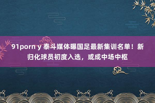 91porn y 泰斗媒体曝国足最新集训名单！新归化球员初度入选，或成中场中枢