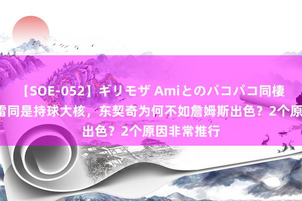 【SOE-052】ギリモザ Amiとのパコパコ同棲生活 Ami 雷同是持球大核，东契奇为何不如詹姆斯出色？2个原因非常推行