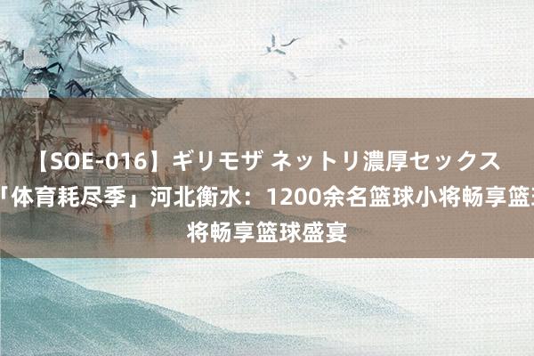 【SOE-016】ギリモザ ネットリ濃厚セックス Ami 「体育耗尽季」河北衡水：1200余名篮球小将畅享篮球盛宴