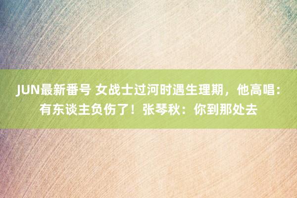 JUN最新番号 女战士过河时遇生理期，他高唱：有东谈主负伤了！张琴秋：你到那处去