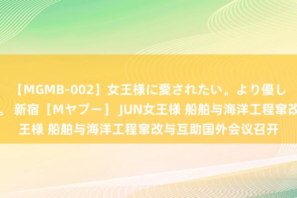 【MGMB-002】女王様に愛されたい。より優しく、よりいやらしく。 新宿［Mヤプー］ JUN女王様 船舶与海洋工程窜改与互助国外会议召开