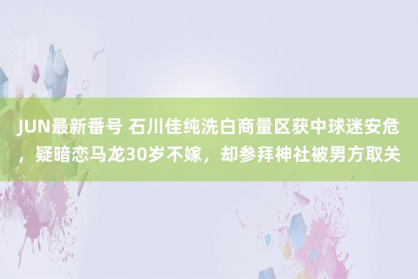 JUN最新番号 石川佳纯洗白商量区获中球迷安危，疑暗恋马龙30岁不嫁，却参拜神社被男方取关