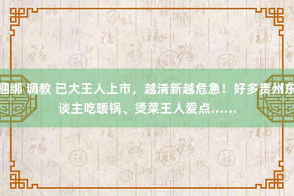 捆绑 调教 已大王人上市，越清新越危急！好多贵州东谈主吃暖锅、烫菜王人爱点......