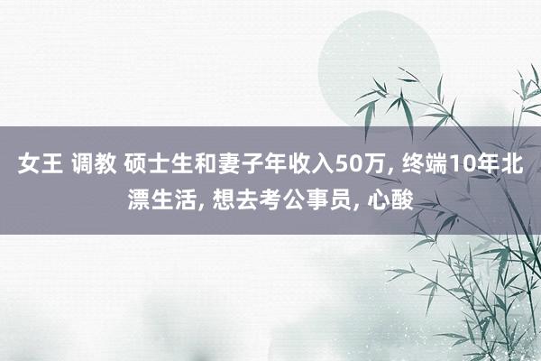 女王 调教 硕士生和妻子年收入50万, 终端10年北漂生活, 想去考公事员, 心酸