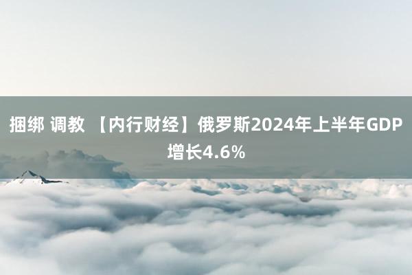 捆绑 调教 【内行财经】俄罗斯2024年上半年GDP增长4.6%