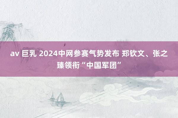 av 巨乳 2024中网参赛气势发布 郑钦文、张之臻领衔“中国军团”