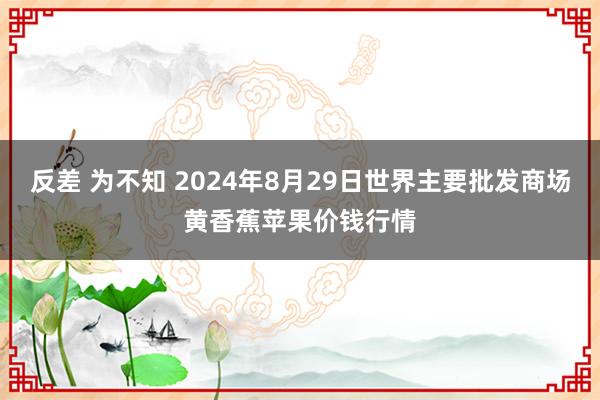 反差 为不知 2024年8月29日世界主要批发商场黄香蕉苹果价钱行情