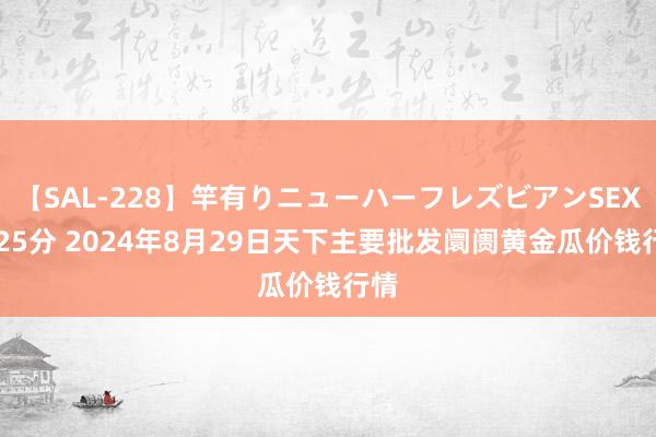 【SAL-228】竿有りニューハーフレズビアンSEX1125分 2024年8月29日天下主要批发阛阓黄金瓜价钱行情