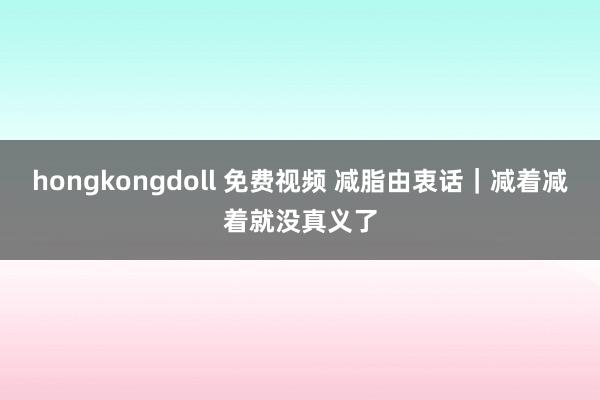 hongkongdoll 免费视频 减脂由衷话｜减着减着就没真义了