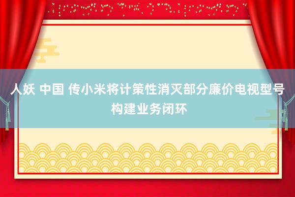 人妖 中国 传小米将计策性消灭部分廉价电视型号 构建业务闭环