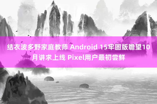 结衣波多野家庭教师 Android 15牢固版瞻望10月讲求上线 Pixel用户最初尝鲜