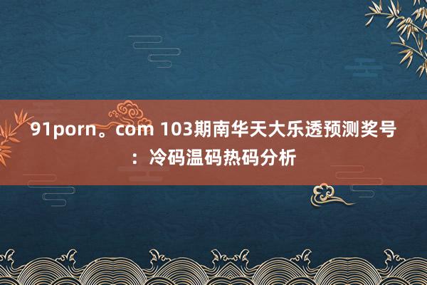 91porn。com 103期南华天大乐透预测奖号：冷码温码热码分析