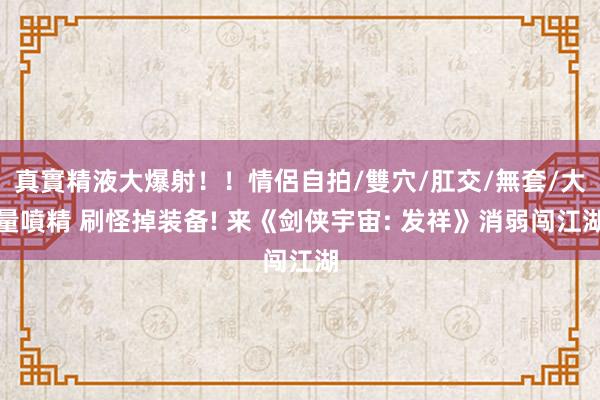 真實精液大爆射！！情侶自拍/雙穴/肛交/無套/大量噴精 刷怪掉装备! 来《剑侠宇宙: 发祥》消弱闯江湖