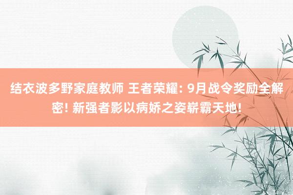 结衣波多野家庭教师 王者荣耀: 9月战令奖励全解密! 新强者影以病娇之姿崭霸天地!