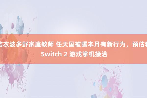 结衣波多野家庭教师 任天国被曝本月有新行为，预估和 Switch 2 游戏掌机接洽