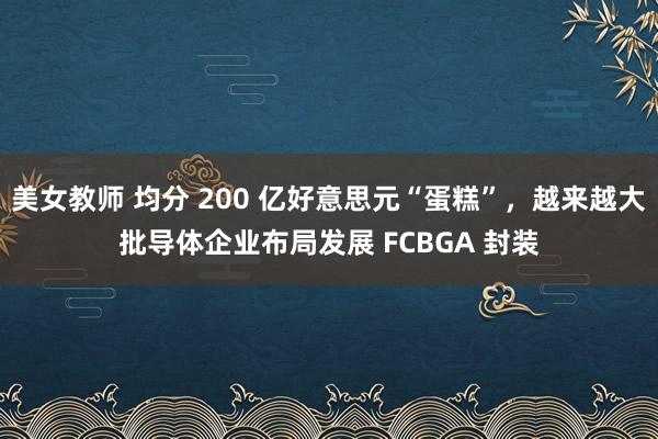 美女教师 均分 200 亿好意思元“蛋糕”，越来越大批导体企业布局发展 FCBGA 封装