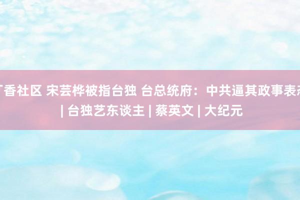 丁香社区 宋芸桦被指台独 台总统府：中共逼其政事表态 | 台独艺东谈主 | 蔡英文 | 大纪元