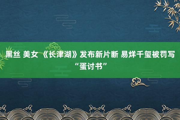 黑丝 美女 《长津湖》发布新片断 易烊千玺被罚写“蛋讨书”