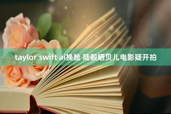 taylor swift ai换脸 陆毅晒贝儿电影疑开拍