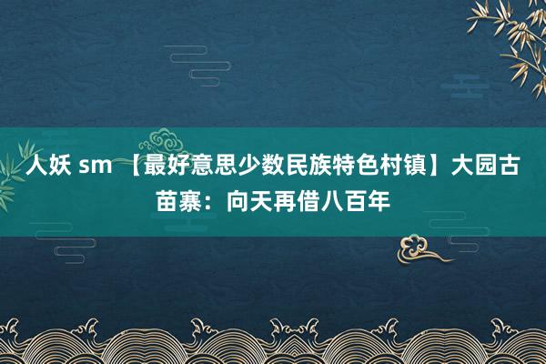 人妖 sm 【最好意思少数民族特色村镇】大园古苗寨：向天再借八百年