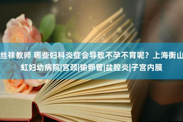 丝袜教师 哪些妇科炎症会导致不孕不育呢？上海衡山虹妇幼病院|宫颈|输卵管|盆腔炎|子宫内膜