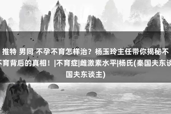 推特 男同 不孕不育怎样治？杨玉玲主任带你揭秘不孕不育背后的真相！|不育症|雌激素水平|杨氏(秦国夫东谈主)