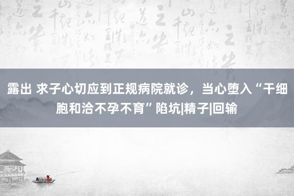 露出 求子心切应到正规病院就诊，当心堕入“干细胞和洽不孕不育”陷坑|精子|回输