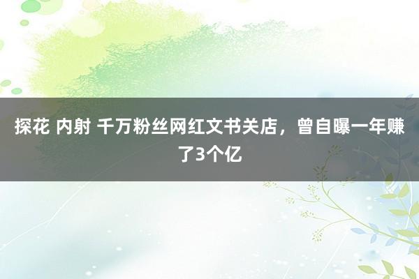 探花 内射 千万粉丝网红文书关店，曾自曝一年赚了3个亿