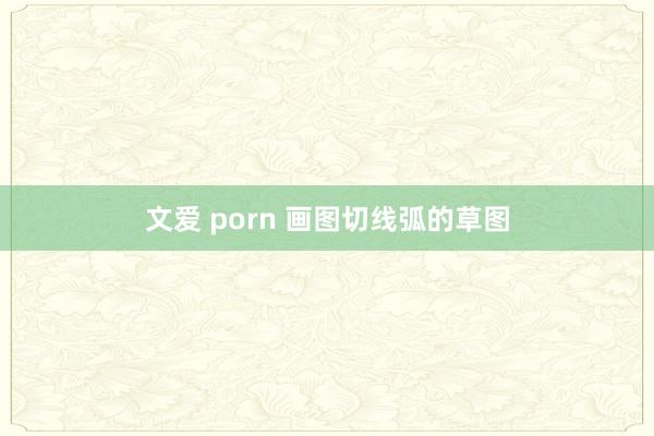 文爱 porn 画图切线弧的草图