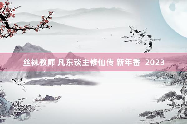 丝袜教师 凡东谈主修仙传 新年番  2023