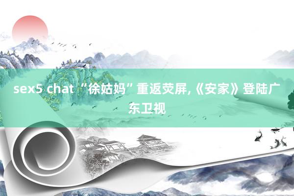 sex5 chat “徐姑妈”重返荧屏,《安家》登陆广东卫视