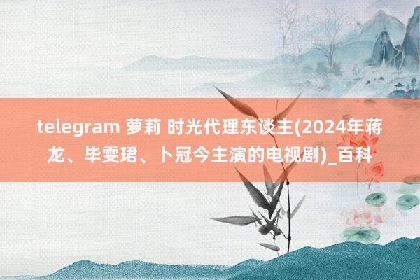 telegram 萝莉 时光代理东谈主(2024年蒋龙、毕雯珺、卜冠今主演的电视剧)_百科